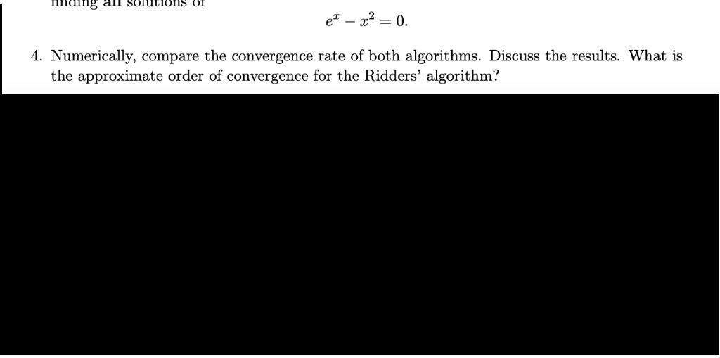 inding all solutions of
e^x - x^2 = 0.
4. Numerically, compare the convergence rate of both algorithms. Discuss the results. What is
the approximate order of convergence for the Ridders' algorithm?