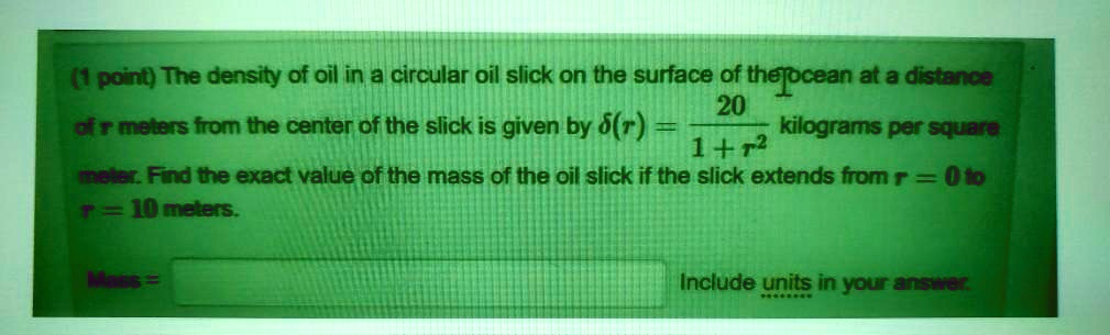 (1 point) The density of oil in a circular oil slick on the surface of the ocean at a distance of r meters from the center of the slick is given by δ(r) = (20)/(1 + r^2) kilograms per square meter. Find the exact value of the mass of the oil slick if the slick extends from r = 0 to r = 10 meters.