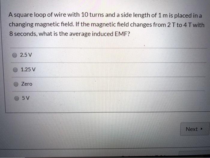 A square loop of wire with 10 turns and a side length of 1 m is placed in a changing magnetic field. If the magnetic field changes from 2 T to 4 T with 8 seconds, what is the average induced EMF?
2.5 V
1.25 V
Zero
5 V