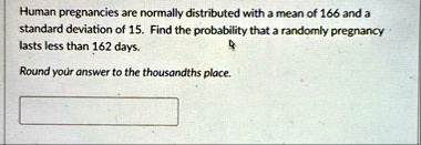 human pregnancies are normally distributed with a mean of 166 and a standard deviation of 15 find the probability that a randomly pregnancy lasts less than 162 days round your answer to the  56455
