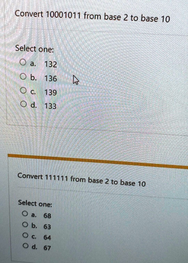 Convert 10001011 from base 2 to base 10
Select one:
a. 132
b. 136
c. 139
d. 133
Convert 111111 from base 2 to base 10
Select one:
a. 68
b. 63
c. 64
d. 67