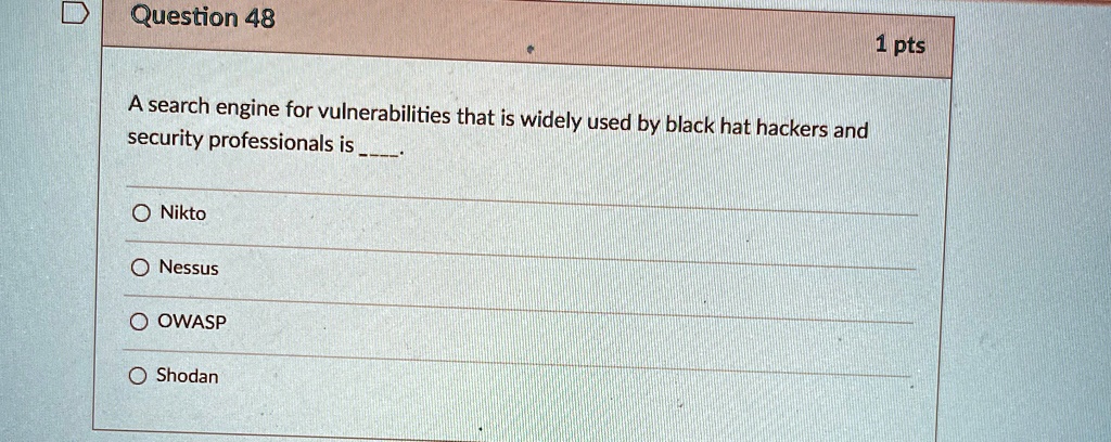 Question 48
A search engine for vulnerabilities that is widely used by black hat hackers and
security professionals is .
O Nikto
O Nessus
O OWASP
O Shodan
1 pts