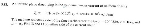5.18. An infinite plane sheet lying in the xy-plane carries current of uniform density
𝐉s = -0.1(cos 2π× 10^6 t 𝐚x + cos 4π× 10^6 t 𝐚y) A/m
The medium on either side of the sheet is characterized by σ = 10^-3 S/m, ϵ = 18ϵ0, and
μ = μ0. Find E and H on either side of the current sheet.