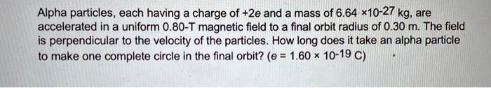 Alpha particles, each having a charge of +2e and a mass of 6.64 ×10-27 kg, are accelerated in a uniform 0.80-T magnetic field to a final orbit radius of 0.30 m. The field is perpendicular to the velocity of the particles. How long does it take an alpha particle to make one complete circle in the final orbit? (e = 1.60 × 10-19 C)