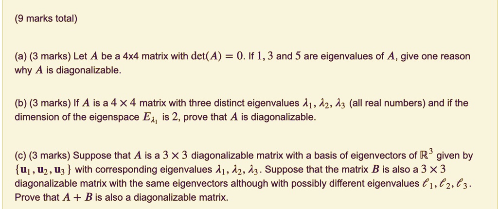 (a) Let A be a 4x4 matrix with det(A) = 0. If 1, 3 and 5 are eigenvalues of A, give one reason why A is diagonalizable.

(b) If A is a 4 !! 4 matrix with three distinct eigenvalues ?1, ?2, ?3 (all real numbers) and if the dimension of the eigenspace E?1 is 2, prove that A is diagonalizable.

(c) Suppose that A is a 3 !! 3 diagonalizable matrix with a basis of eigenvectors of ?3 given by u1, u2, u3 with corresponding eigenvalues ?1, ?2, ?3. Suppose that the matrix B is also a 3 !! 3 diagonalizable matrix with the same eigenvectors although with possibly different eigenvalues ?1, ?2, ?3. Prove that A + B is also a diagonalizable matrix.