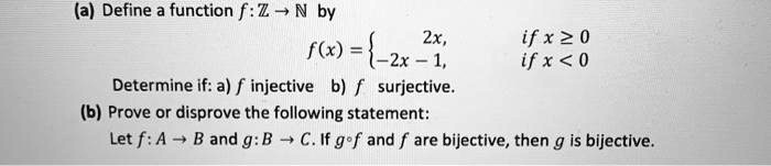 (a) Define a function f: ? ? ? by
f(x) = ? 2x, if x ? 0; -2x - 1, if x < 0
Determine if: a) f injective b) f surjective.
(b) Prove or disprove the following statement:
Let f: A ? B and g: B ? C. If g ? f and f are bijective, then g is bijective.