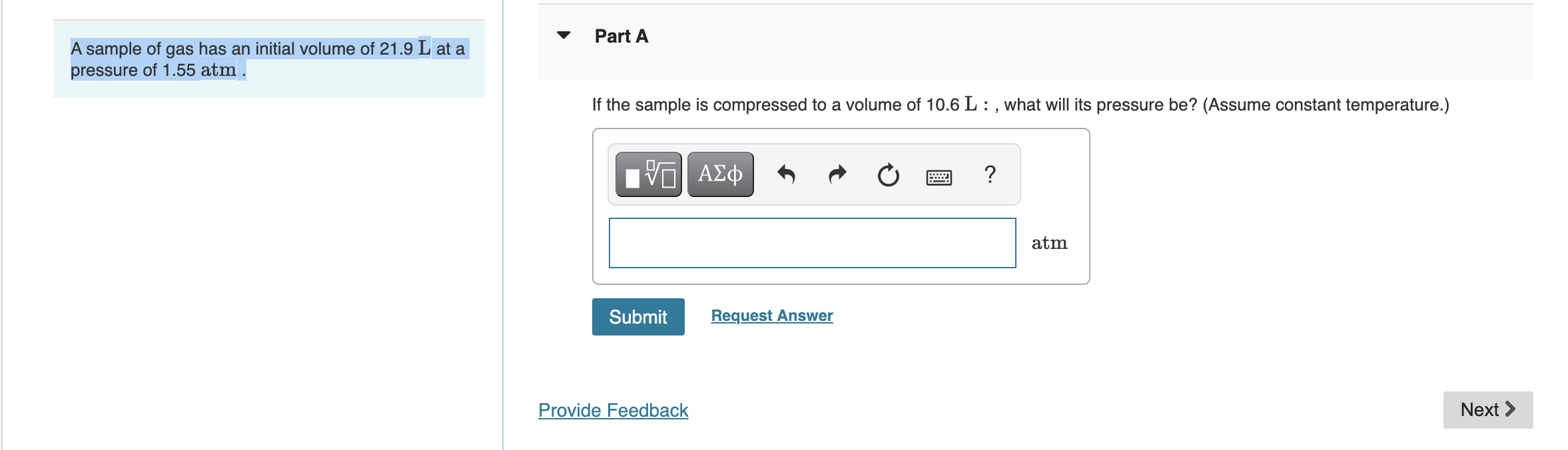 A sample of gas has an initial volume of 21.9 L at a pressure of 1.55 atm.
Part A
If the sample is compressed to a volume of 10.6 L : , what will its pressure be? (Assume constant temperature.)