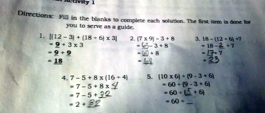 Livity 1
Directions: Fill in the blanks to complete each solution. The first item is done for
you to serve as a guide.
1. [(12 - 3) + (18 ÷6) ×3]
= 9 + 3 ×3
= 9 + 9
= 18
4. 7 - 5 + 8 ×(16 ÷4)
= 7 - 5 + 8 ×4
= 7 - 5 + 32
= 2 + 32
2. (7 ×9) - 3 + 8
= 63 - 3 + 8
= 60 + 8
= 68
3. 18 - (12 ÷6) + 7
= 18 - 2 + 7
= 16 + 7
= 23
5. (10 ×6) ÷(9 - 3 + 6)
= 60 ÷(9 - 3 + 6)
= 60 ÷(6 + 6)
= 60 ÷