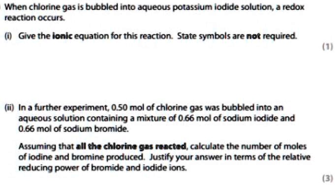 When chlorine gas is bubbled into aqueous potassium iodide solution, a redox reaction occurs.

(i) Give the ionic equation for this reaction. State symbols are not required.

(ii) In a further experiment, 0.50 mol of chlorine gas was bubbled into an aqueous solution containing a mixture of 0.66 mol of sodium iodide and 0.66 mol of sodium bromide.

Assuming that all the chlorine gas reacted, calculate the number of moles of iodine and bromine produced. Justify your answer in terms of the relative reducing power of bromide and iodide ions.