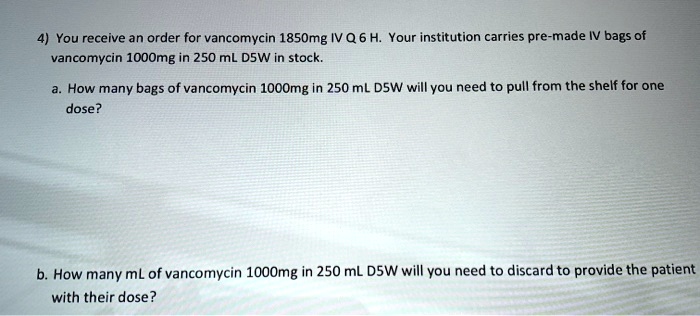 4) You receive an order for vancomycin 1850mg IV Q 6 H. Your institution carries pre-made IV bags of vancomycin 1000mg in 250 mL D5W in stock.

a. How many bags of vancomycin 1000mg in 250 mL D5W will you need to pull from the shelf for one dose?

b. How many mL of vancomycin 1000mg in 250 mL D5W will you need to discard to provide the patient with their dose?