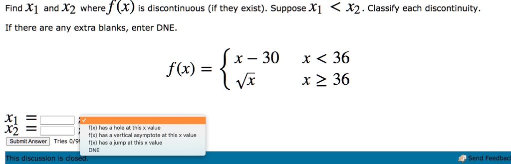 Find x1 and x2 where f(x) is discontinuous (if they exist). Suppose x1 < x2. Classify each discontinuity.
If there are any extra blanks, enter DNE.
f(x) =  x - 30 x < 36, sqrt(x) x >= 36
x1 = ;
x2 = ;
f(x) has a hole at this x value
f(x) has a vertical asymptote at this x value
f(x) has a jump at this x value
DNE