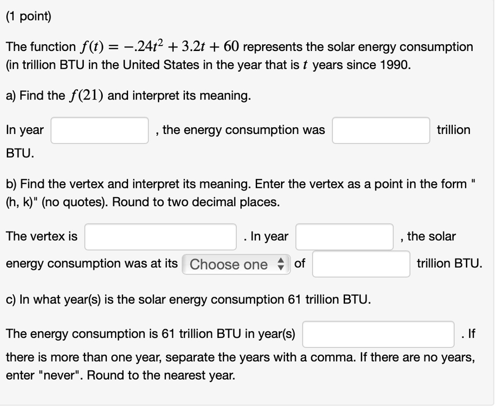 The function f(t) = -.24t^2 + 3.2t + 60 represents the solar energy consumption (in trillion BTU in the United States in the year that is t years since 1990.
a) Find the f(21) and interpret its meaning.
In year , the energy consumption was trillion BTU.
b) Find the vertex and interpret its meaning. Enter the vertex as a point in the form "(h, k)" (no quotes). Round to two decimal places.
The vertex is . In year , the solar energy consumption was at its Choose one of trillion BTU.
c) In what year(s) is the solar energy consumption 61 trillion BTU.
The energy consumption is 61 trillion BTU in year(s) . If there is more than one year, separate the years with a comma. If there are no years, enter "never". Round to the nearest year.