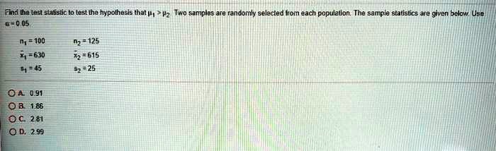Find the test statistic to test the hypothesis that mu1 > mu2. Two samples are randomly selected from each population. The sample statistics are given below. Use alpha = 0.05.

n1 = 100
n2 = 125
arx1 = 630
arx2 = 615
s1 = 45
s2 = 25

A. 0.91
B. 1.86
C. 2.81
D. 2.99