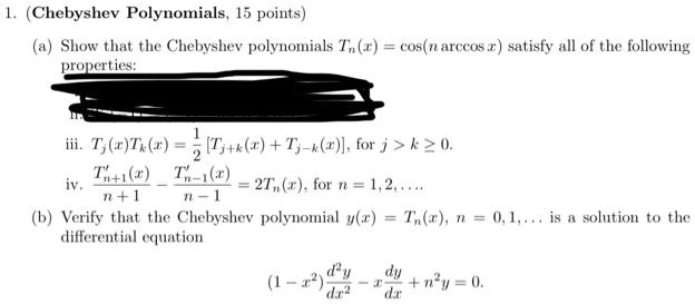 1. (Chebyshev Polynomials, 15 points)
(a) Show that the Chebyshev polynomials Tn(x) = cos(n arccos x) satisfy all of the following
properties:
iii. Tj(x)Tk(x) = 1/2 [Tj+k(x) + Tj-k(x)], for j > k ? 0.
iv. T'n+1(x) / (n+1) - T'n-1(x) / (n-1) = 2Tn(x), for n = 1, 2, ...
(b) Verify that the Chebyshev polynomial y(x) = Tn(x), n = 0, 1, ... is a solution to the
differential equation
(1 - x^2) d^2y/dx^2 - x dy/dx + n^2y = 0.