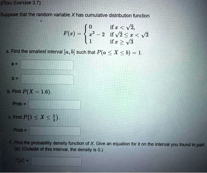 Suppose that the random variable X has cumulative distribution function
F(x) = 
0 if x < sqrt(2),
x^2 - 2 if sqrt(2) <= x < sqrt(3)
1 if x >= sqrt(3)

a. Find the smallest interval [a, b] such that P(a <= X <= b) = 1.
a =
b =
b. Find P(X = 1.6).
Prob =
c. Find P(1 <= X <= 5/3).
Prob =
d. Find the probability density function of X. Give an equation for it on the interval you found in part (a). (Outside of this interval, the density is 0.)
f(x) =