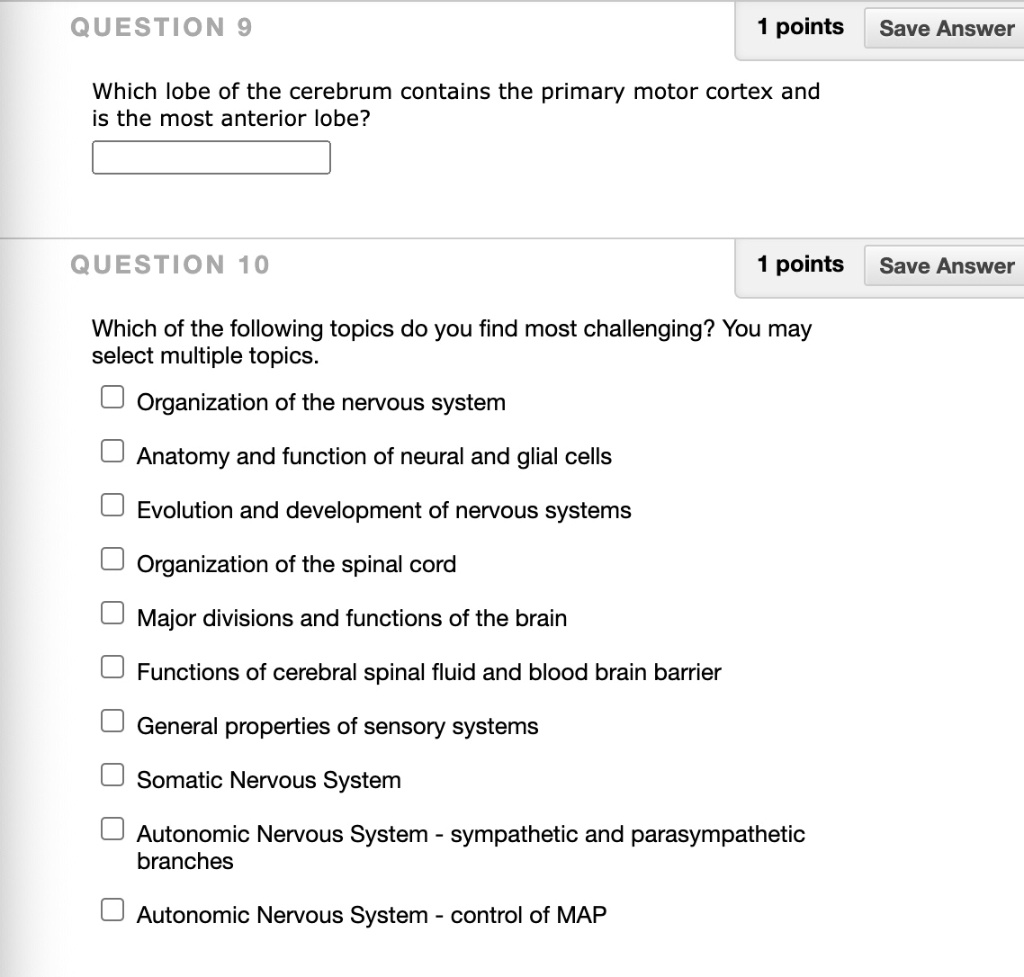 Which lobe of the cerebrum contains the primary motor cortex and is the most anterior lobe?

Which of the following topics do you find most challenging? You may select multiple topics.
Organization of the nervous system
Anatomy and function of neural and glial cells
Evolution and development of nervous systems
Organization of the spinal cord
Major divisions and functions of the brain
Functions of cerebral spinal fluid and blood brain barrier
General properties of sensory systems
Somatic Nervous System
Autonomic Nervous System - sympathetic and parasympathetic branches
Autonomic Nervous System - control of MAP