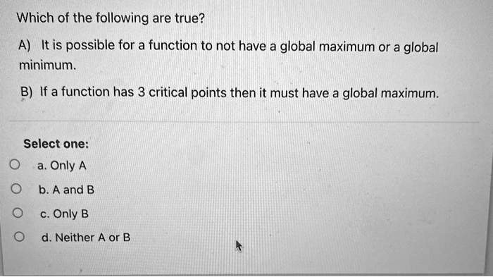 Which of the following are true?
A) It is possible for a function to not have a global maximum or a global
minimum.
B) If a function has 3 critical points then it must have a global maximum.
Select one:
a. Only A
b. A and B
c. Only B
d. Neither A or B