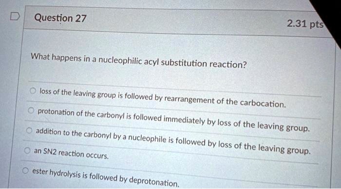 What happens in a nucleophilic acyl substitution reaction?
loss of the leaving group is followed by rearrangement of the carbocation.
protonation of the carbonyl is followed immediately by loss of the leaving group.
addition to the carbonyl by a nucleophile is followed by loss of the leaving group.
an SN2 reaction occurs.
ester hydrolysis is followed by deprotonation.