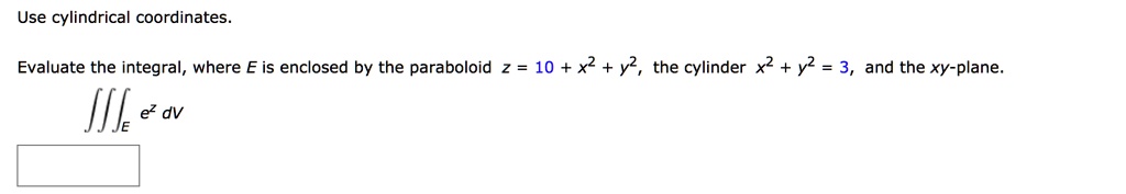 Use cylindrical coordinates.
Evaluate the integral, where E is enclosed by the paraboloid z = 10 + x^2 + y^2, the cylinder x^2 + y^2 = 3, and the xy-plane.
?E e^z dV