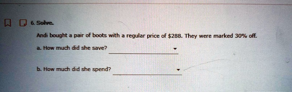 6. Solve.
Andi bought a pair of boots with a regular price of 288. They were marked 30% off.
a. How much did she save?
b. How much did she spend?