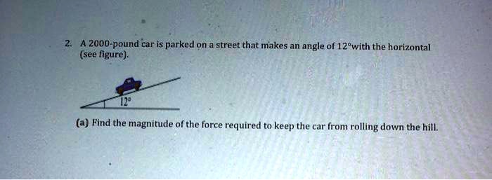 A 2000-pound car is parked on a street that makes an angle of 12° with the horizontal (see figure).
(a) Find the magnitude of the force required to keep the car from rolling down the hill.