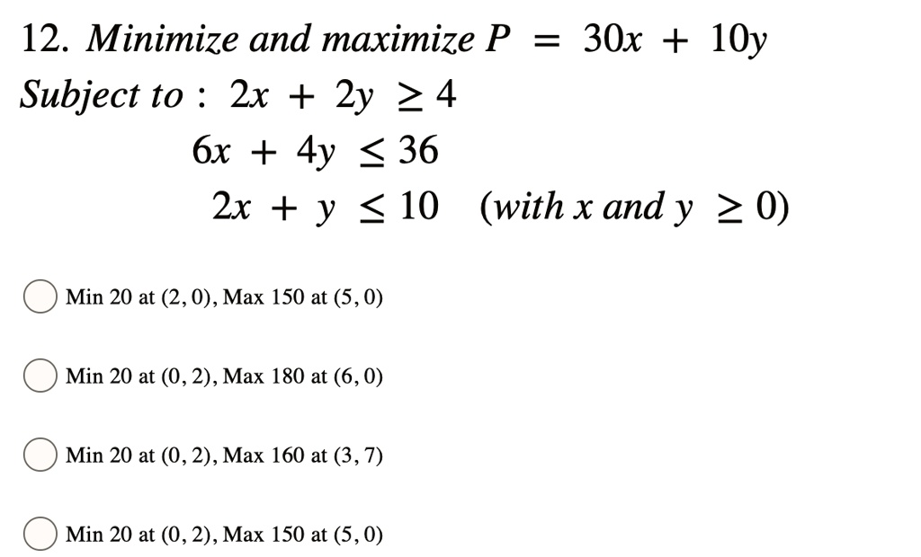 Minimize and maximize P = 30x + 10y
Subject to : 2x + 2y ? 4
6x + 4y ? 36
2x + y ? 10 (with x and y ? 0)
Min 20 at (2, 0), Max 150 at (5, 0)
Min 20 at (0, 2), Max 180 at (6, 0)
Min 20 at (0, 2), Max 160 at (3, 7)
Min 20 at (0, 2), Max 150 at (5, 0)