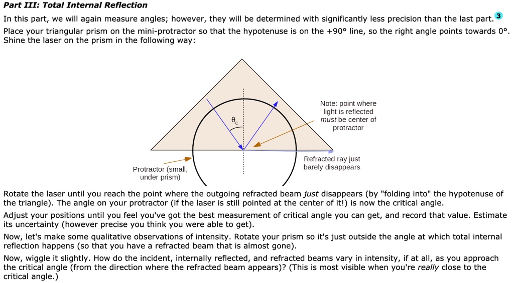 Part III: Total Internal Reflection
In this part, we will again measure angles; however, they will be determined with significantly less precision than the last part.
Place your triangular prism on the mini-protractor so that the hypotenuse is on the +90° line, so the right angle points towards 0°.
Shine the laser on the prism in the following way:
?c
Note: point where
light is reflected
must be center of
protractor
Protractor (small,
under prism)
Refracted ray just
barely disappears
Rotate the laser until you reach the point where the outgoing refracted beam just disappears (by "folding into" the hypotenuse of the triangle). The angle on your protractor (if the laser is still pointed at the center of it!) is now the critical angle.
Adjust your positions until you feel you've got the best measurement of critical angle you can get, and record that value. Estimate its uncertainty (however precise you think you were able to get).
Now, let's make some qualitative observations of intensity. Rotate your prism so it's just outside the angle at which total internal reflection happens (so that you have a refracted beam that is almost gone).
Now, wiggle it slightly. How do the incident, internally reflected, and refracted beams vary in intensity, if at all, as you approach the critical angle (from the direction where the refracted beam appears)? (This is most visible when you're really close to the critical angle.)