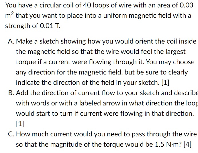 You have a circular coil of 40 loops of wire with an area of 0.03 m" that you want to place into a uniform magnetic field with a strength of 0.01 T.

A. Make a sketch showing how you would orient the coil inside the magnetic field so that the wire would feel the largest torque if a current were flowing through it. You may choose any direction for the magnetic field, but be sure to clearly indicate the direction of the field in your sketch. [1]
B. Add the direction of current flow to your sketch and describe with words or with a labeled arrow in what direction the loop would start to turn if current were flowing in that direction. [1]
C. How much current would you need to pass through the wire so that the magnitude of the torque would be 1.5 N?m? [4]