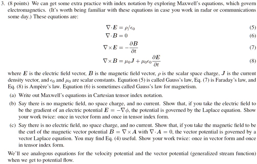 3. (8 points) We can get some extra practice with index notation by exploring Maxwell's equations, which govern electromagnetics. (It's worth being familiar with these equations in case you work in radar or communications some day.) These equations are:
? · E = ?/?? (5)
? · B = 0 (6)
? × E = -?B/?t (7)
? × B = ??J + ?????E/?t (8)
where E is the electric field vector, B is the magnetic field vector, ? is the scalar space charge, J is the current density vector, and ?? and ?? are scalar constants. Equation (5) is called Gauss's law, Eq. (7) is Faraday's law, and Eq. (8) is Ampère's law. Equation (6) is sometimes called Gauss's law for magnetism.
(a) Write out Maxwell's equations in Cartesian tensor index notation.
(b) Say there is no magnetic field, no space charge, and no current. Show that, if you take the electric field to be the gradient of an electric potential E = -??, the potential is governed by the Laplace equation. Show your work twice: once in vector form and once in tensor index form.
(c) Say there is no electric field, no space charge, and no current. Show that, if you take the magnetic field to be the curl of the magnetic vector potential B = ? × A with ? · A = 0, the vector potential is governed by a vector Laplace equation. You may find Eq. (4) useful. Show your work twice: once in vector form and once in tensor index form.
We'll see analogous equations for the velocity potential and the vector potential (generalized stream function) when we get to potential flow.