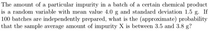 The amount of a particular impurity in a batch of a certain chemical product is a random variable with mean value 4.0 g and standard deviation 1.5 g. If 100 batches are independently prepared, what is the (approximate) probability that the sample average amount of impurity X is between 3.5 and 3.8 g?