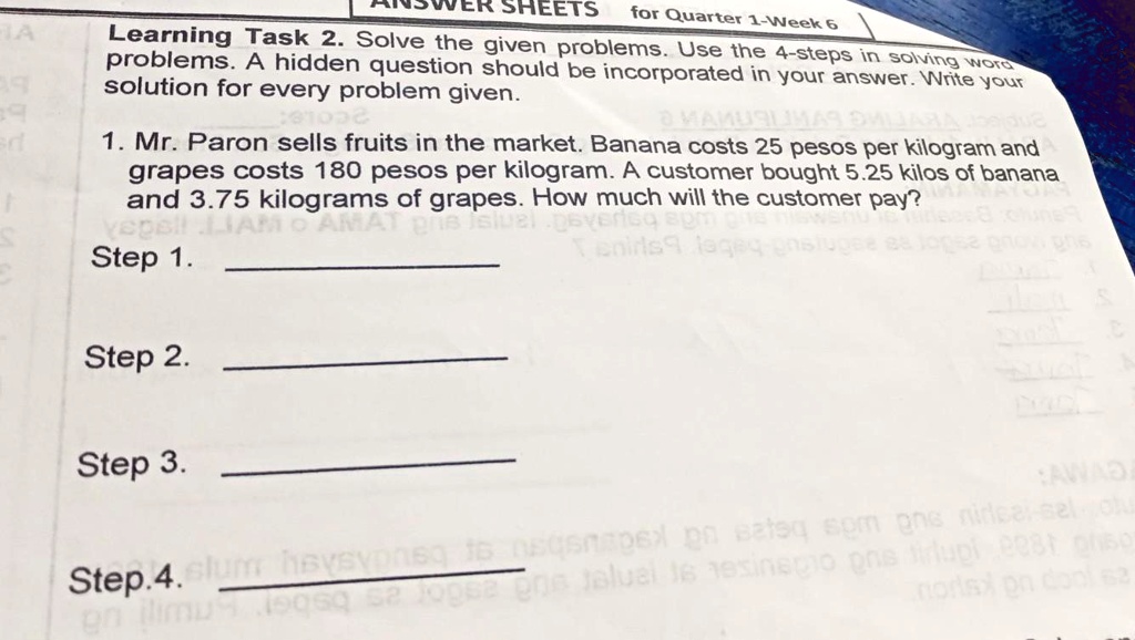 Learning Task 2. Solve the given problems. Use the 4-steps in solving word problems. A hidden question should be incorporated in your answer. Write your solution for every problem given.
1. Mr. Paron sells fruits in the market. Banana costs 25 pesos per kilogram and grapes costs 180 pesos per kilogram. A customer bought 5.25 kilos of banana and 3.75 kilograms of grapes. How much will the customer pay?
Step 1.
Step 2.
Step 3.
Step 4.