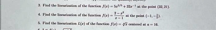 3. Find the linearization of the function f(x) = 5x^2/5 + 32x^-1 at the point (32, 21). 
4. Find the linearization of the function f(x) = (2 - x^2)/(x - 1) at the point (-1, -(1)/(2)).
5. Find the linearization L(x) of the function f(x) = √(x) centered at a = 16.
