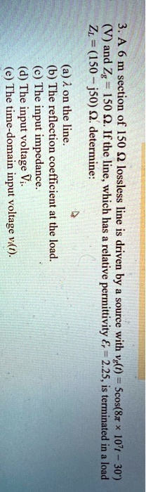 3. A 6 m section of 150 ? lossless line is driven by a source with vg(t) = 5cos(8 × 10^7 t - 30^∘) (V) and Zg = 150 Ω. If the line, which has a relative permittivity = 2.25, is terminated in a load ZL = (150 - j50) Ω, determine:
(a) γ on the line.
(b) The reflection coefficient at the load.
(c) The input impedance.
(d) The input voltage Vi.
(e) The time-domain input voltage vi(t).