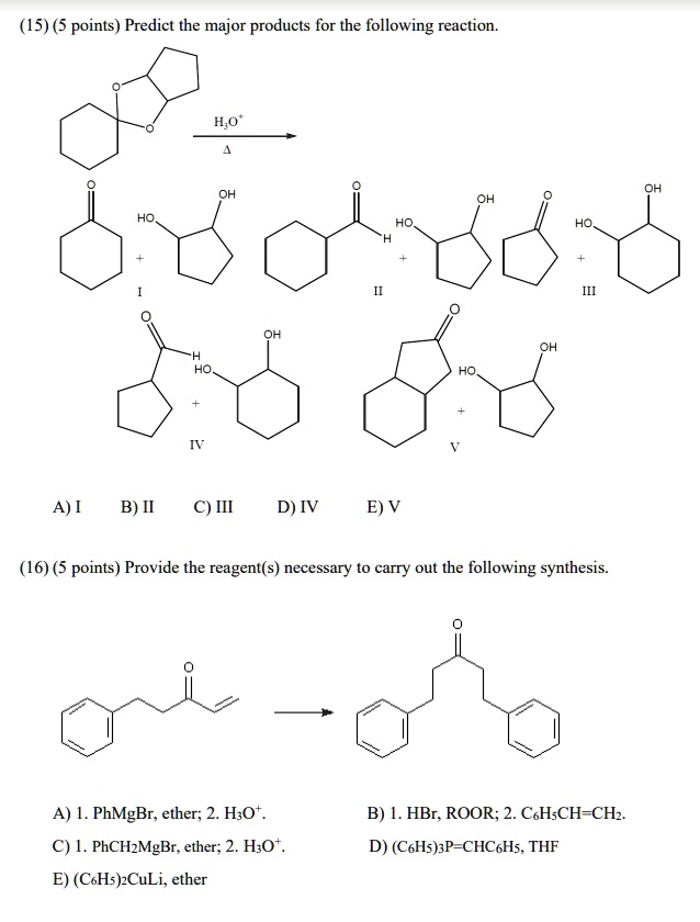 (15) (5 points) Predict the major products for the following reaction.
H3O+
?
A) I B) II C) III D) IV E) V
(16) (5 points) Provide the reagent(s) necessary to carry out the following synthesis.
A) 1. PhMgBr, ether; 2. H3O+.
B) 1. HBr, ROOR; 2. C6H5CH=CH2.
C) 1. PhCH2MgBr, ether; 2. H3O+.
D) (C6H5)3P=CHC6H5, THF
E) (C6H5)2CuLi, ether