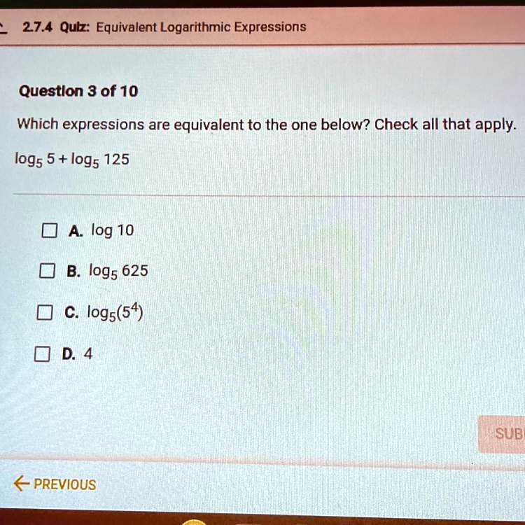 Which expressions are equivalent to the one below? Check all that apply.
log5 5 + log5 125
A. log 10
B. log5 625
C. log5(5^4)
D. 4
