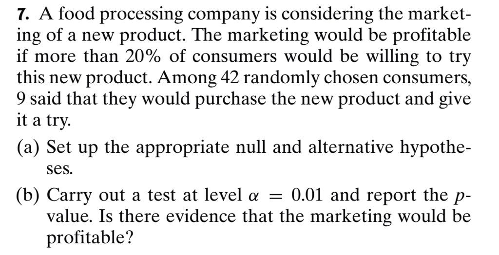 7. A food processing company is considering the marketing of a new product. The marketing would be profitable if more than 20% of consumers would be willing to try this new product. Among 42 randomly chosen consumers, 9 said that they would purchase the new product and give it a try.
(a) Set up the appropriate null and alternative hypotheses.
(b) Carry out a test at level ? = 0.01 and report the p-value. Is there evidence that the marketing would be profitable?
