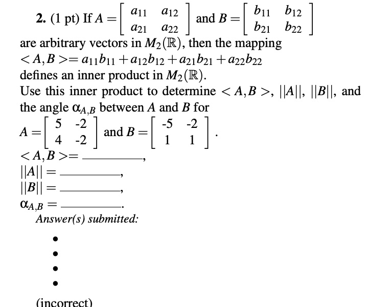 2. (1 pt) If A = [a11 a12; a21 a22] and B = [b11 b12; b21 b22] are arbitrary vectors in M2(R), then the mapping <A, B> = a11b11 + a12b12 + a21b21 + a22b22 defines an inner product in M2(R). Use this inner product to determine <A, B>, ||A||, ||B||, and the angle ?aA,B between A and B for A = [5 -2; 4 -2] and B = [-5 -2; 1 1].
<A, B> = ,
||A|| = ,
||B|| = ,
aA,B = .