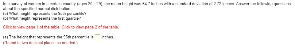In a survey of women in a certain country (ages 20 - 29), the mean height was 64.7 inches with a standard deviation of 2.72 inches. Answer the following questions about the specified normal distribution.
(a) What height represents the 95th percentile?
(b) What height represents the first quartile?
(a) The height that represents the 95th percentile is inches.
(Round to two decimal places as needed.)