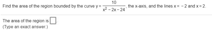Find the area of the region bounded by the curve y = 10 / (x^2 - 2x - 24), the x-axis, and the lines x = - 2 and x = 2.
The area of the region is .
(Type an exact answer.)