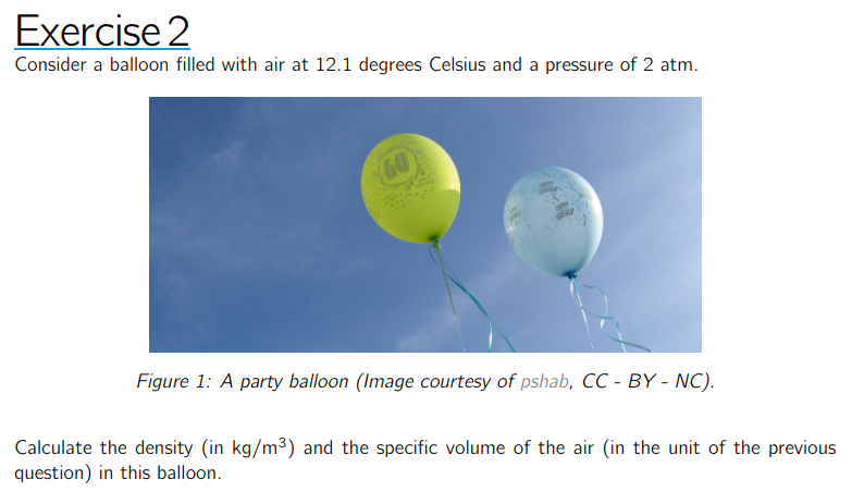 Exercise 2
Consider a balloon filled with air at 12.1 degrees Celsius and a pressure of 2 atm.

Figure 1: A party balloon (Image courtesy of pshab, CC - BY - NC).

Calculate the density (in kg / m^3 ) and the specific volume of the air (in the unit of the previous question) in this balloon.