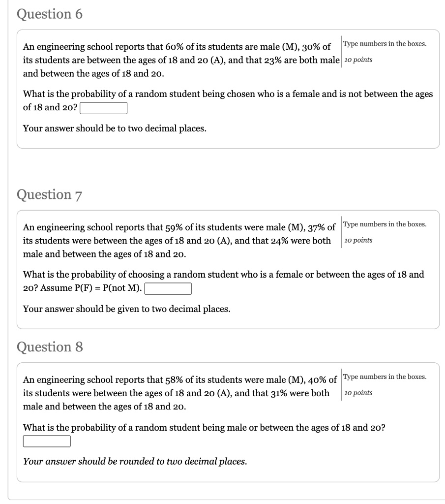 Question 6
An engineering school reports that 60% of its students are male (M), 30% of its students are between the ages of 18 and 20 (A), and that 23% are both male and between the ages of 18 and 20.
What is the probability of a random student being chosen who is a female and is not between the ages of 18 and 20?
Your answer should be to two decimal places.
Question 7
An engineering school reports that 59% of its students were male (M), 37% of its students were between the ages of 18 and 20 (A), and that 24% were both male and between the ages of 18 and 20.
What is the probability of choosing a random student who is a female or between the ages of 18 and 20? Assume P(F) = P(not M).
Your answer should be given to two decimal places.
Question 8
An engineering school reports that 58% of its students were male (M), 40% of its students were between the ages of 18 and 20 (A), and that 31% were both male and between the ages of 18 and 20.
What is the probability of a random student being male or between the ages of 18 and 20?
Your answer should be rounded to two decimal places.