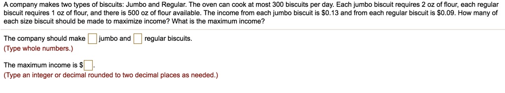 A company makes two types of biscuits: Jumbo and Regular. The oven can cook at most 300 biscuits per day. Each jumbo biscuit requires 2 oz of flour, each regular biscuit requires 1 oz of flour, and there is 500 oz of flour available. The income from each jumbo biscuit is 0.13 and from each regular biscuit is0.09. How many of each size biscuit should be made to maximize income? What is the maximum income?

The company should make jumbo and regular biscuits.

The maximum income is .