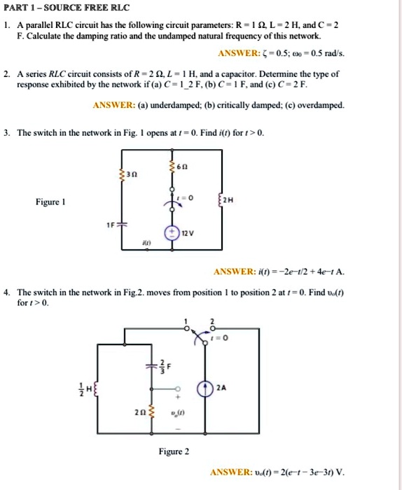 PART 1-SOURCE FREE RLC
1. A parallel RLC circuit has the following circuit parameters: R = 1 Ω, L = 2 H, and C = 2
F. Calculate the damping ratio and the undamped natural frequency of this network.
ANSWER: ζ= 0.5; ω0 = 0.5 rad/s.
2. A series RLC circuit consists of R = 2 Ω, L = 1 H, and a capacitor. Determine the type of
response exhibited by the network if (a) C = 1/2 F, (b) C = 1 F, and (c) C = 2 F.
ANSWER: (a) underdamped; (b) critically damped; (c) overdamped.
3. The switch in the network in Fig. 1 opens at t = 0. Find i(t) for t > 0.
Figure 1
1F
6Ω3Ωt=0
2H
+12V
i(t)
ANSWER: i(t) = -2e^-t/2 + 4e^-t A.
4. The switch in the network in Fig.2. moves from position 1 to position 2 at t = 0. Find vo(t)
for t > 0.
1/2 H
2/3 F
1
2
t=0
2A
2Ωvo(t)
Figure 2
ANSWER: vo(t) = 2(e^-t - 3e^-3t) V.