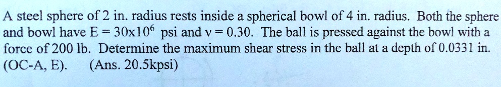 A steel sphere of 2 in. radius rests inside a spherical bowl of 4 in. radius. Both the sphere and bowl have E = 30x10^6 psi and v = 0.30. The ball is pressed against the bowl with a force of 200 lb. Determine the maximum shear stress in the ball at a depth of 0.0331 in. (OC-A, E). (Ans. 20.5kpsi)