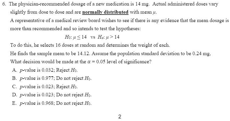 6. The physician-recommended dosage of a new medication is 14 mg. Actual administered doses vary slightly from dose to dose and are normally distributed with mean ?. A representative of a medical review board wishes to see if there is any evidence that the mean dosage is more than recommended and so intends to test the hypotheses: H0: ? ? 14 vs Ha: ? > 14 To do this, he selects 16 doses at random and determines the weight of each. He finds the sample mean to be 14.12. Assume the population standard deviation to be 0.24 mg. What decision would be made at the ? = 0.05 level of significance? A. p-value is 0.032; Reject H0. B. p-value is 0.977; Do not reject H0. C. p-value is 0.023; Reject H0. D. p-value is 0.023; Do not reject H0. E. p-value is 0.968; Do not reject H0.