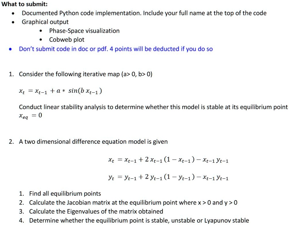 What to submit:
• Documented Python code implementation. Include your full name at the top of the code
• Graphical output
• Phase-Space visualization
• Cobweb plot
• Don't submit code in doc or pdf. 4 points will be deducted if you do so
1. Consider the following iterative map (a > 0, b > 0)
xt = xt-1 + a ·sin(b xt-1)
Conduct linear stability analysis to determine whether this model is stable at its equilibrium point
xeq = 0
2. A two dimensional difference equation model is given
xt = xt-1 + 2 xt-1 (1 - xt-1) - xt-1 yt-1
yt = yt-1 + 2 yt-1 (1 - yt-1) - xt-1 yt-1
1. Find all equilibrium points
2. Calculate the Jacobian matrix at the equilibrium point where x > 0 and y > 0
3. Calculate the Eigenvalues of the matrix obtained
4. Determine whether the equilibrium point is stable, unstable or Lyapunov stable