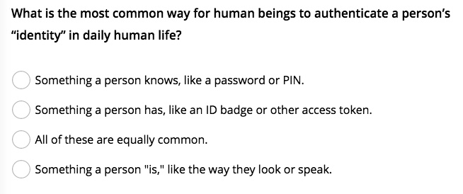 What is the most common way for human beings to authenticate a person's
"identity" in daily human life?
Something a person knows, like a password or PIN.
Something a person has, like an ID badge or other access token.
All of these are equally common.
Something a person "is," like the way they look or speak.