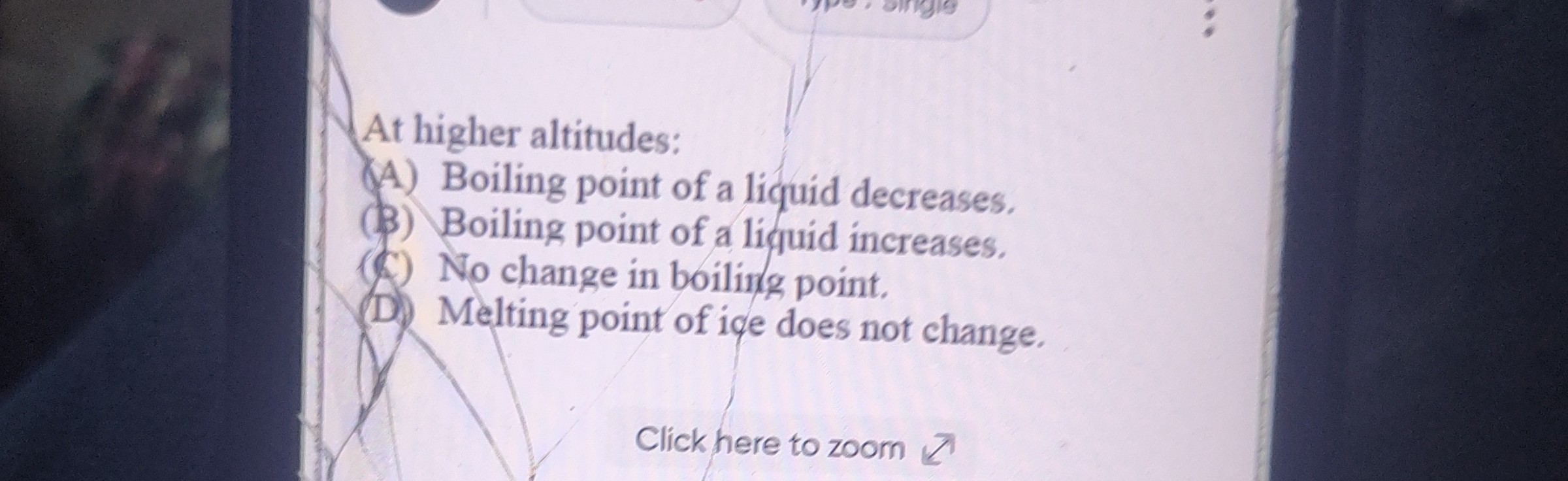 At higher altitudes:
(A) Boiling point of a liquid decreases.
($) Boiling point of a liquid increases.
(C) No change in boiling point.
D. Melting point of ice does not change.
Click here to zoom ↗