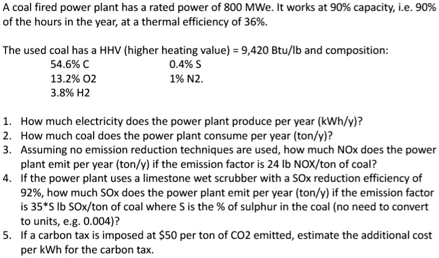 A coal fired power plant has a rated power of 800 MWe. It works at 90% capacity, i.e. 90% of the hours in the year, at a thermal efficiency of 36%.

The used coal has a HHV (higher heating value) = 9,420 Btu/lb and composition:
54.6% C 0.4% S
13.2% O2 1% N2.
3.8% H2

1. How much electricity does the power plant produce per year (kWh/y)?
2. How much coal does the power plant consume per year (ton/y)?
3. Assuming no emission reduction techniques are used, how much NOx does the power plant emit per year (ton/y) if the emission factor is 24 lb NOx/ton of coal?
4. If the power plant uses a limestone wet scrubber with a SOx reduction efficiency of 92%, how much SOx does the power plant emit per year (ton/y) if the emission factor is 35*S lb SOx/ton of coal where S is the % of sulphur in the coal (no need to convert to units, e.g. 0.004)?
5. If a carbon tax is imposed at 50 per ton of CO2 emitted, estimate the additional cost per kWh for the carbon tax.