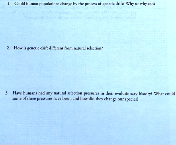 1. Could human populations change by the process of genetic drift? Why or why not?

2. How is genetic drift different from natural selection?

3. Have humans had any natural selection pressures in their evolutionary history? What could some of these pressures have been, and how did they change our species?